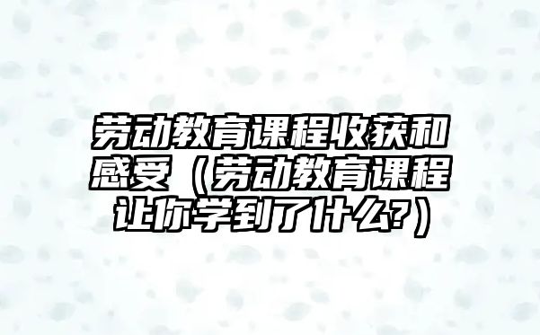 勞動教育課程收獲和感受（勞動教育課程讓你學到了什么?）