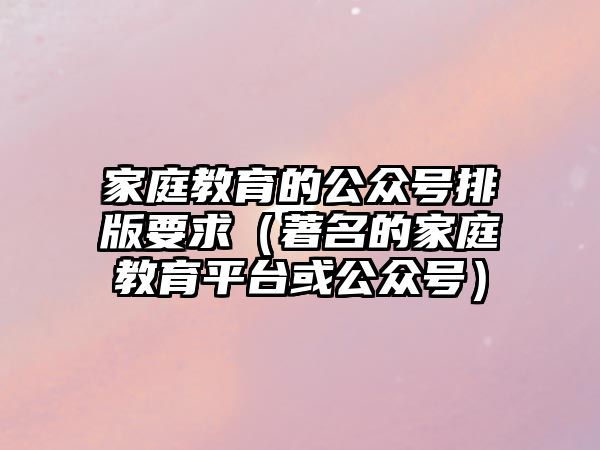 家庭教育的公眾號排版要求（著名的家庭教育平臺或公眾號）