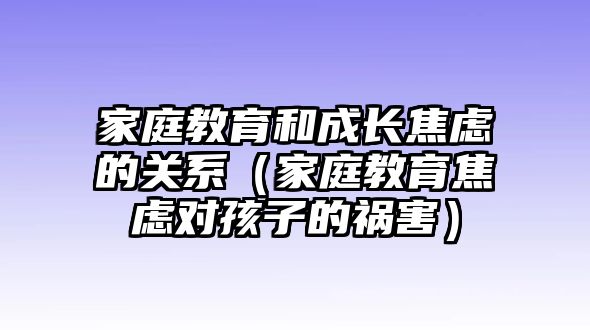 家庭教育和成長(zhǎng)焦慮的關(guān)系（家庭教育焦慮對(duì)孩子的禍害）