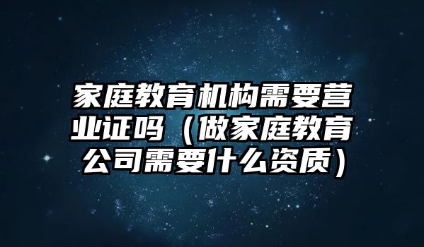 家庭教育機(jī)構(gòu)需要營業(yè)證嗎（做家庭教育公司需要什么資質(zhì)）