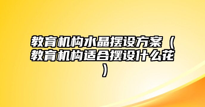 教育機構(gòu)水晶擺設(shè)方案（教育機構(gòu)適合擺設(shè)什么花）