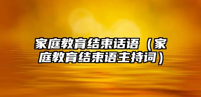 家庭教育結(jié)束話語（家庭教育結(jié)束語主持詞）