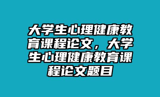 大學(xué)生心理健康教育課程論文，大學(xué)生心理健康教育課程論文題目