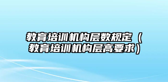 教育培訓機構(gòu)層數(shù)規(guī)定（教育培訓機構(gòu)層高要求）