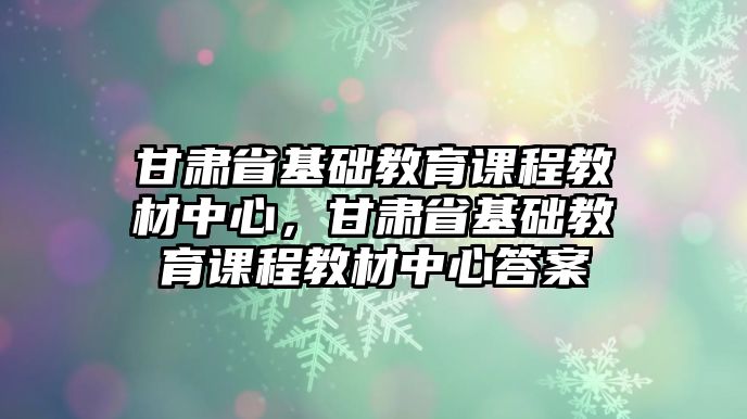 甘肅省基礎教育課程教材中心，甘肅省基礎教育課程教材中心答案