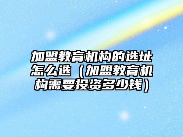 加盟教育機構(gòu)的選址怎么選（加盟教育機構(gòu)需要投資多少錢）