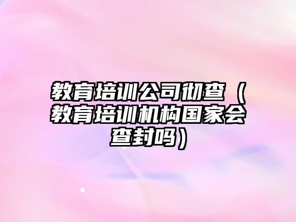 教育培訓公司徹查（教育培訓機構國家會查封嗎）