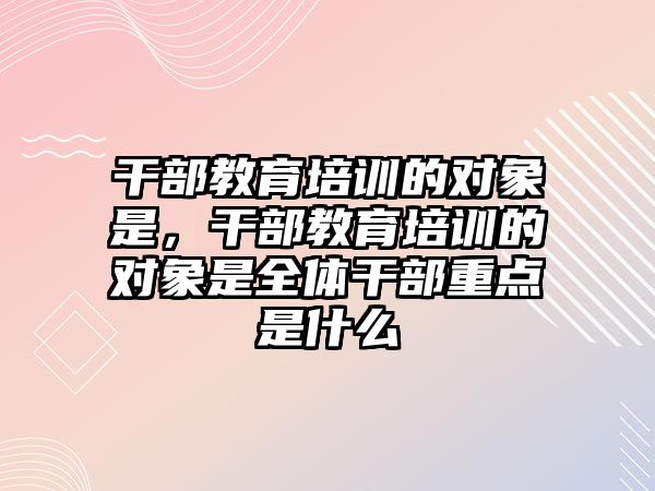 干部教育培訓(xùn)的對象是，干部教育培訓(xùn)的對象是全體干部重點是什么