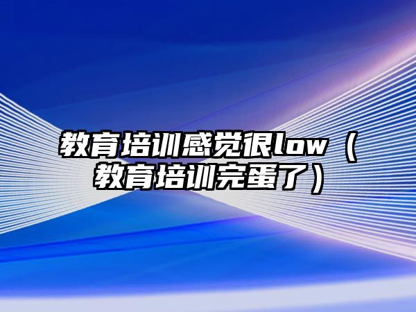 教育培訓(xùn)感覺很low（教育培訓(xùn)完蛋了）