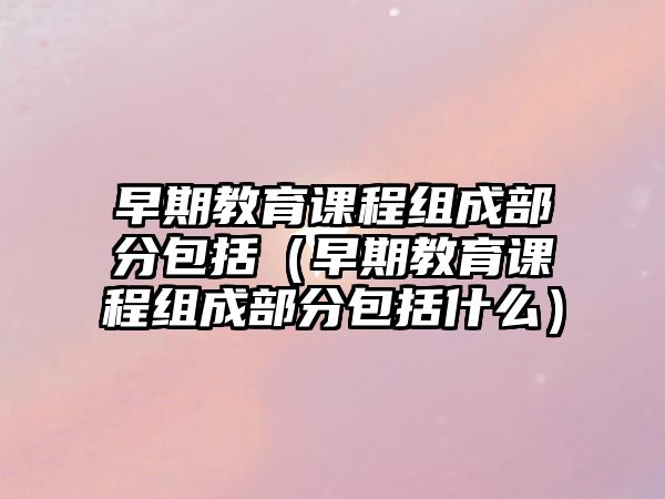 早期教育課程組成部分包括（早期教育課程組成部分包括什么）