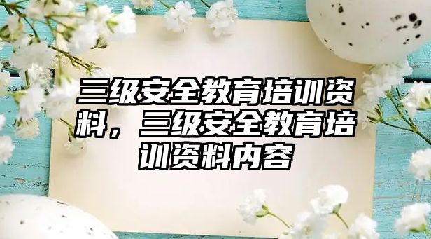 三級(jí)安全教育培訓(xùn)資料，三級(jí)安全教育培訓(xùn)資料內(nèi)容