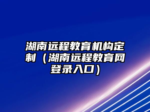 湖南遠程教育機構(gòu)定制（湖南遠程教育網(wǎng)登錄入口）