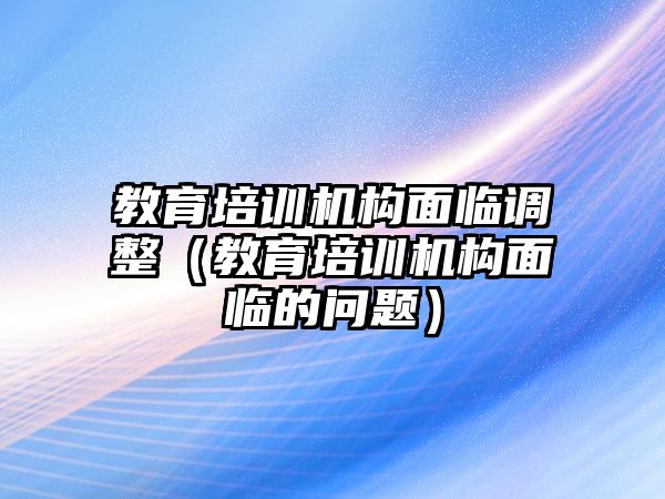 教育培訓(xùn)機(jī)構(gòu)面臨調(diào)整（教育培訓(xùn)機(jī)構(gòu)面臨的問題）