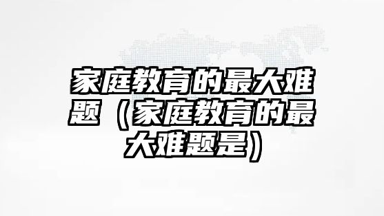 家庭教育的最大難題（家庭教育的最大難題是）