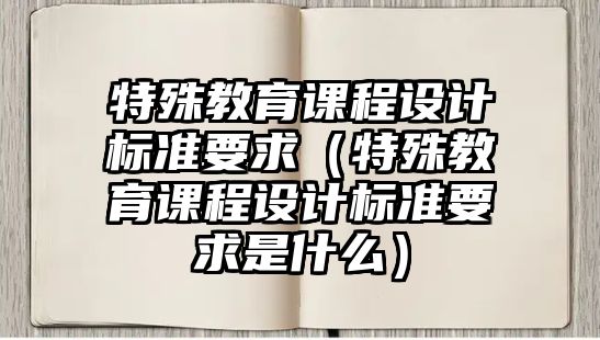 特殊教育課程設(shè)計(jì)標(biāo)準(zhǔn)要求（特殊教育課程設(shè)計(jì)標(biāo)準(zhǔn)要求是什么）