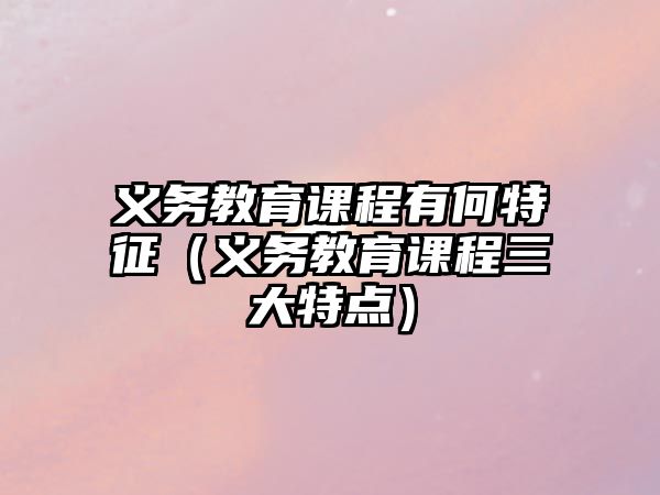 義務(wù)教育課程有何特征（義務(wù)教育課程三大特點(diǎn)）