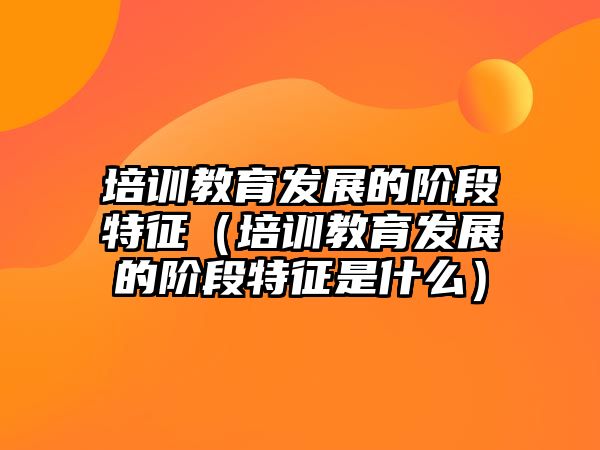 培訓教育發(fā)展的階段特征（培訓教育發(fā)展的階段特征是什么）