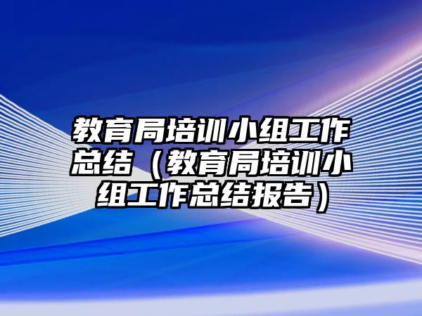 教育局培訓(xùn)小組工作總結(jié)（教育局培訓(xùn)小組工作總結(jié)報(bào)告）