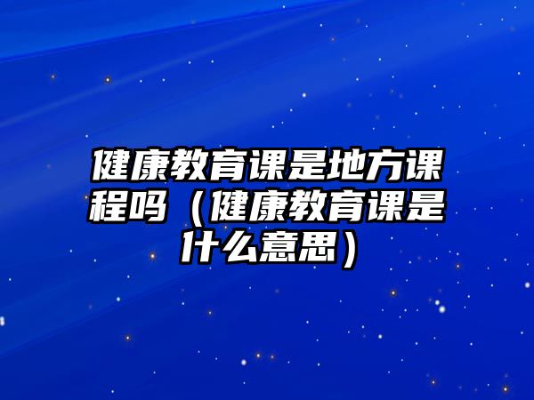 健康教育課是地方課程嗎（健康教育課是什么意思）