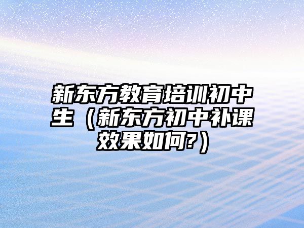 新東方教育培訓(xùn)初中生（新東方初中補課效果如何?）