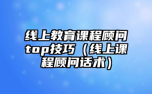 線上教育課程顧問top技巧（線上課程顧問話術(shù)）