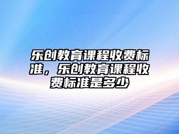 樂(lè)創(chuàng)教育課程收費(fèi)標(biāo)準(zhǔn)，樂(lè)創(chuàng)教育課程收費(fèi)標(biāo)準(zhǔn)是多少