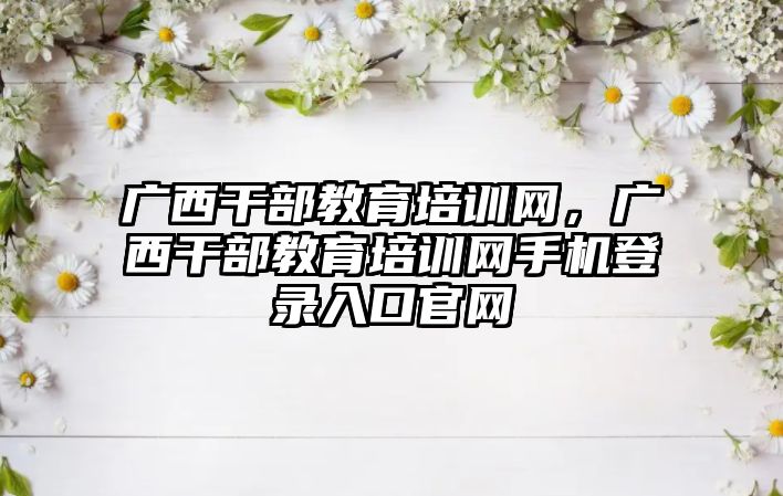 廣西干部教育培訓網(wǎng)，廣西干部教育培訓網(wǎng)手機登錄入口官網(wǎng)