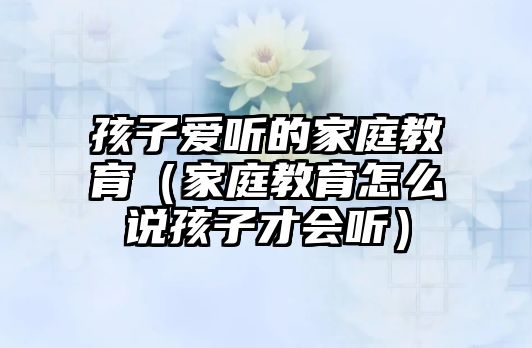 孩子愛聽的家庭教育（家庭教育怎么說孩子才會(huì)聽）