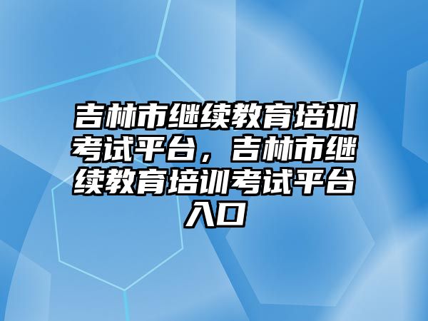 吉林市繼續(xù)教育培訓(xùn)考試平臺，吉林市繼續(xù)教育培訓(xùn)考試平臺入口