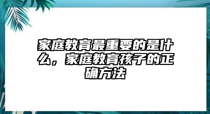 家庭教育最重要的是什么，家庭教育孩子的正確方法