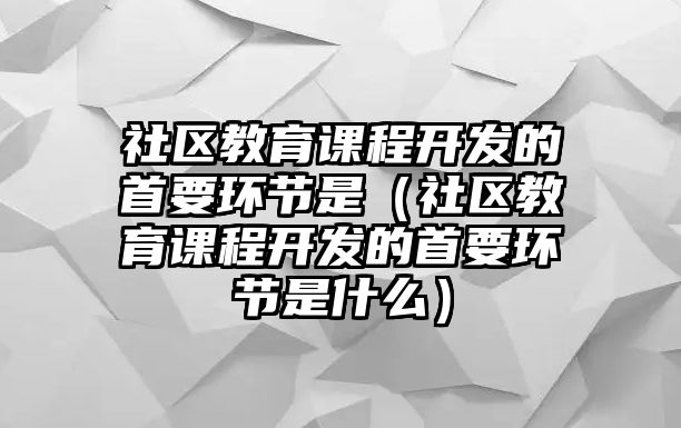 社區(qū)教育課程開發(fā)的首要環(huán)節(jié)是（社區(qū)教育課程開發(fā)的首要環(huán)節(jié)是什么）