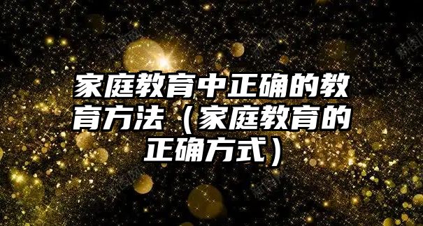 家庭教育中正確的教育方法（家庭教育的正確方式）