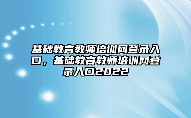 基礎教育教師培訓網登錄入口，基礎教育教師培訓網登錄入口2022