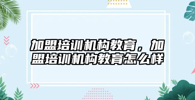 加盟培訓(xùn)機構(gòu)教育，加盟培訓(xùn)機構(gòu)教育怎么樣