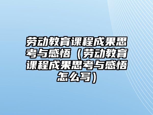 勞動教育課程成果思考與感悟（勞動教育課程成果思考與感悟怎么寫）