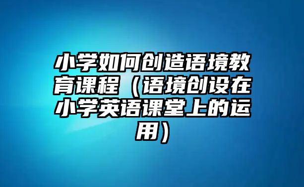 小學(xué)如何創(chuàng)造語境教育課程（語境創(chuàng)設(shè)在小學(xué)英語課堂上的運(yùn)用）