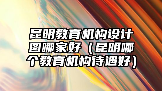 昆明教育機(jī)構(gòu)設(shè)計(jì)圖哪家好（昆明哪個(gè)教育機(jī)構(gòu)待遇好）