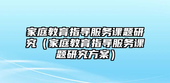 家庭教育指導(dǎo)服務(wù)課題研究（家庭教育指導(dǎo)服務(wù)課題研究方案）