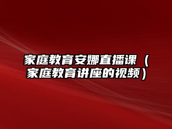 家庭教育安娜直播課（家庭教育講座的視頻）