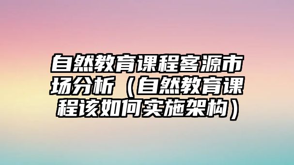 自然教育課程客源市場(chǎng)分析（自然教育課程該如何實(shí)施架構(gòu)）