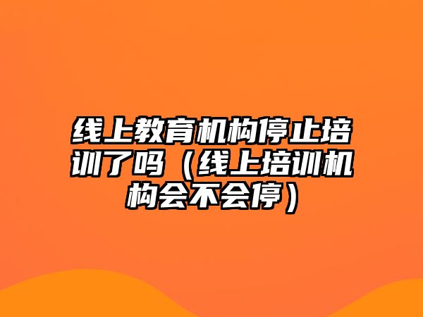 線上教育機(jī)構(gòu)停止培訓(xùn)了嗎（線上培訓(xùn)機(jī)構(gòu)會不會停）