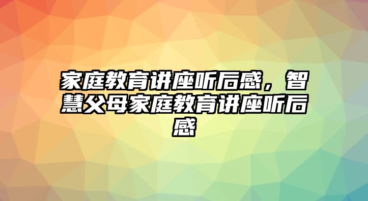 家庭教育講座聽后感，智慧父母家庭教育講座聽后感