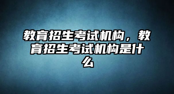 教育招生考試機構(gòu)，教育招生考試機構(gòu)是什么