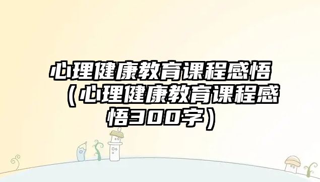 心理健康教育課程感悟（心理健康教育課程感悟300字）