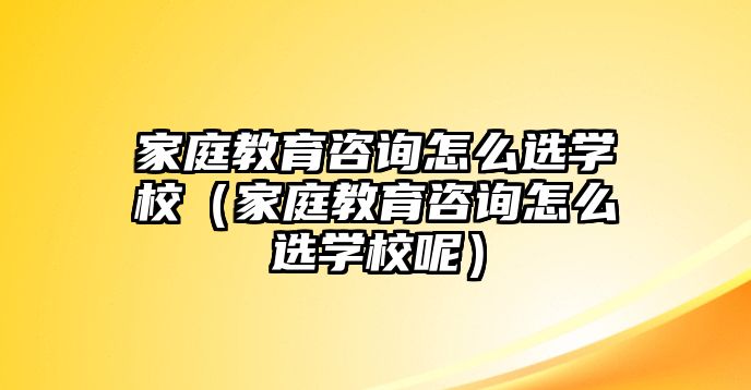 家庭教育咨詢怎么選學(xué)校（家庭教育咨詢怎么選學(xué)校呢）