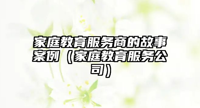 家庭教育服務(wù)商的故事案例（家庭教育服務(wù)公司）