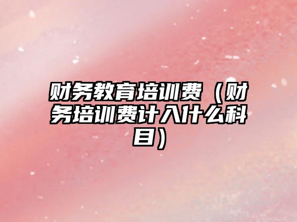 財務(wù)教育培訓(xùn)費(fèi)（財務(wù)培訓(xùn)費(fèi)計入什么科目）