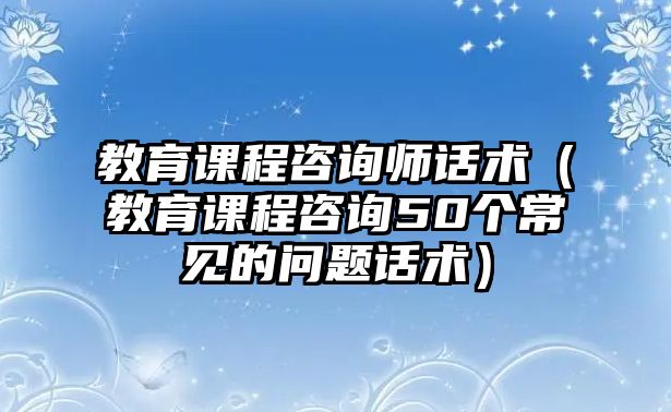 教育課程咨詢師話術(shù)（教育課程咨詢50個(gè)常見的問題話術(shù)）