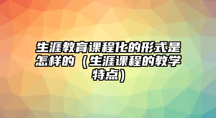 生涯教育課程化的形式是怎樣的（生涯課程的教學(xué)特點(diǎn)）