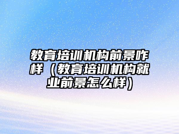 教育培訓機構前景咋樣（教育培訓機構就業(yè)前景怎么樣）